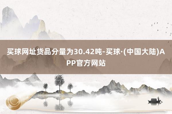 买球网址货品分量为30.42吨-买球·(中国大陆)APP官方网站