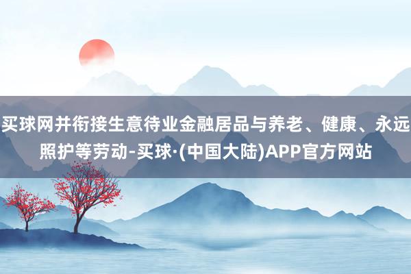 买球网并衔接生意待业金融居品与养老、健康、永远照护等劳动-买球·(中国大陆)APP官方网站